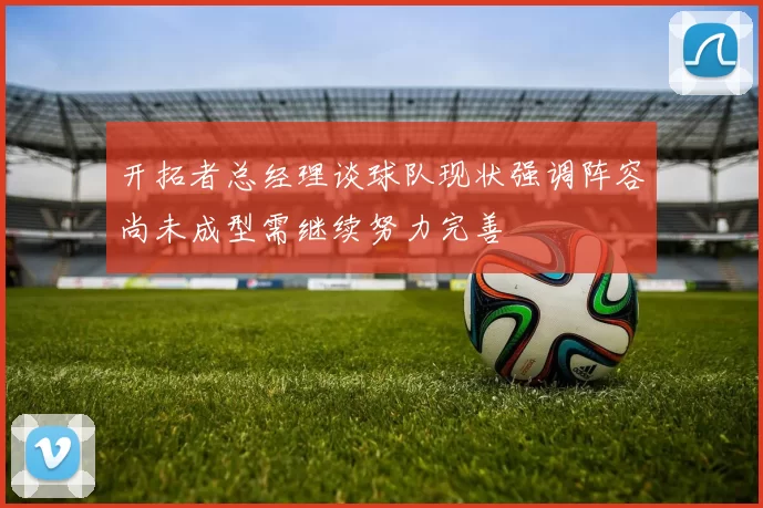 开拓者总经理谈球队现状强调阵容尚未成型需继续努力完善