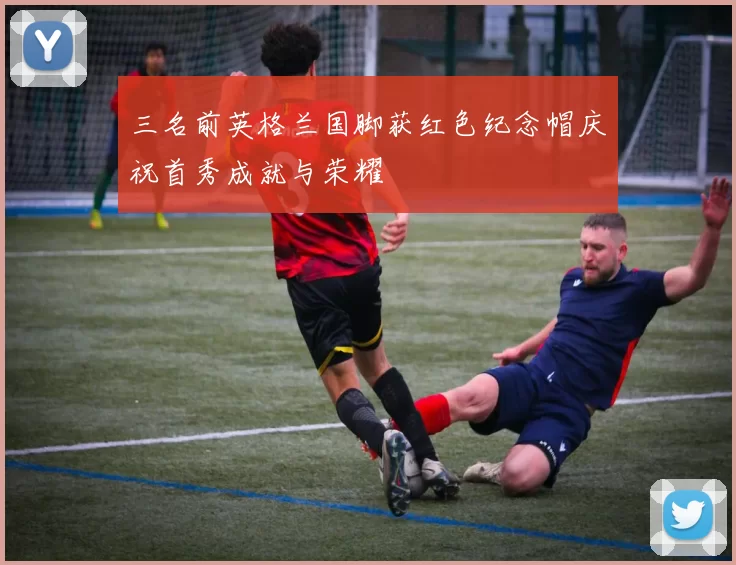 三名前英格兰国脚获红色纪念帽庆祝首秀成就与荣耀