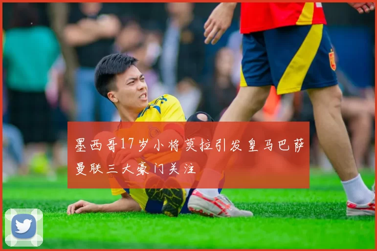 墨西哥17岁小将莫拉引发皇马巴萨曼联三大豪门关注