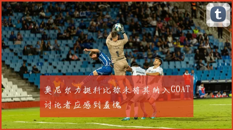 奥尼尔力挺科比称未将其纳入GOAT讨论者应感到羞愧