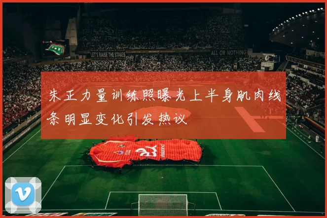 朱正力量训练照曝光上半身肌肉线条明显变化引发热议