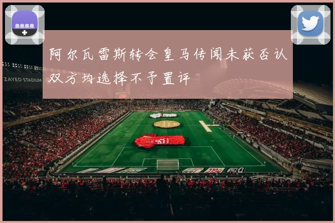 阿尔瓦雷斯转会皇马传闻未获否认双方均选择不予置评