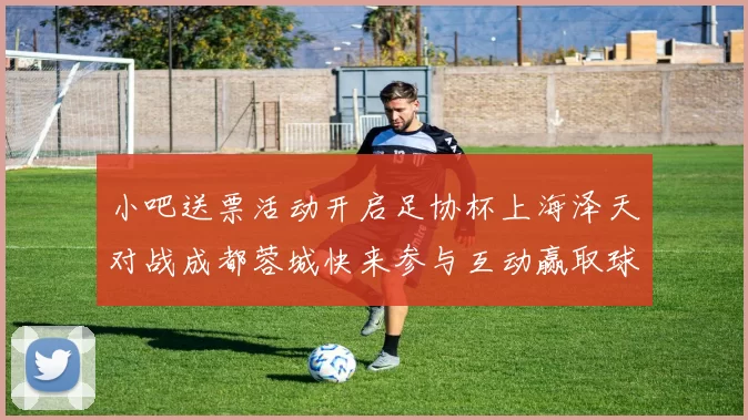 小吧送票活动开启足协杯上海泽天对战成都蓉城快来参与互动赢取球票